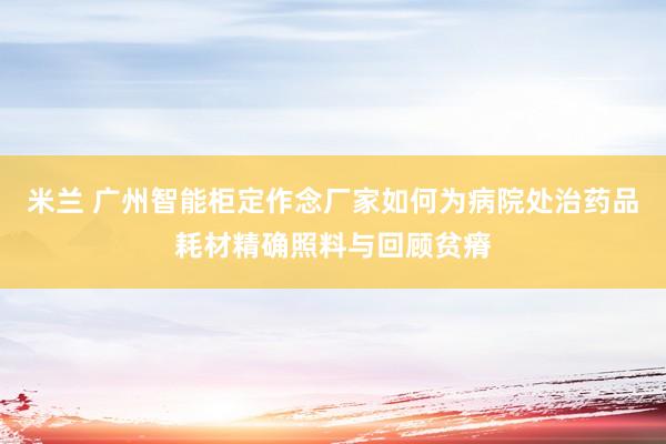 米兰 广州智能柜定作念厂家如何为病院处治药品耗材精确照料与回顾贫瘠