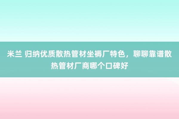 米兰 归纳优质散热管材坐褥厂特色，聊聊靠谱散热管材厂商哪个口碑好