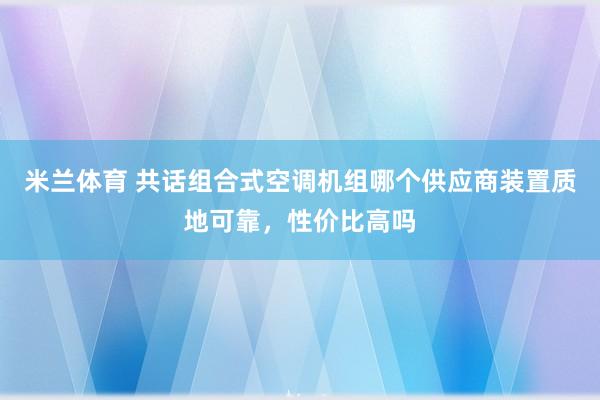 米兰体育 共话组合式空调机组哪个供应商装置质地可靠，性价比高吗
