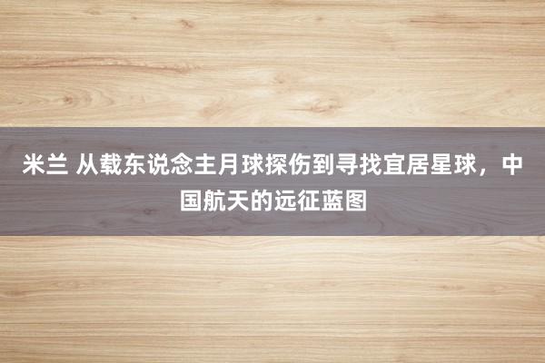 米兰 从载东说念主月球探伤到寻找宜居星球，中国航天的远征蓝图