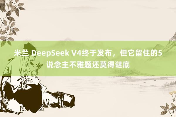 米兰 DeepSeek V4终于发布，但它留住的5说念主不雅题还莫得谜底