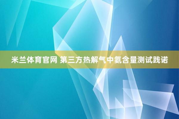 米兰体育官网 第三方热解气中氨含量测试践诺