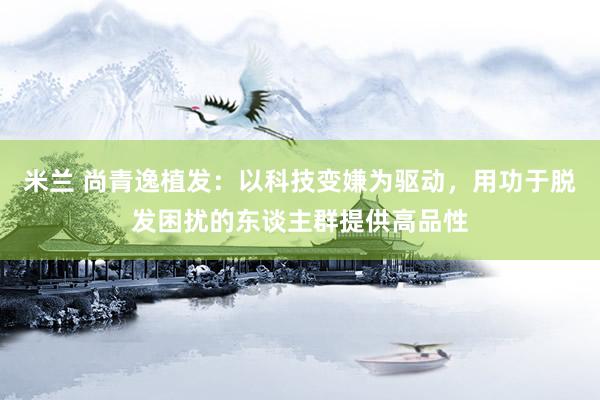 米兰 尚青逸植发：以科技变嫌为驱动，用功于脱发困扰的东谈主群提供高品性