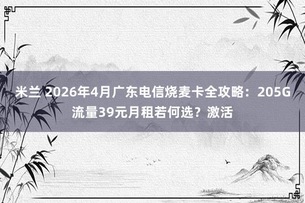米兰 2026年4月广东电信烧麦卡全攻略：205G流量39元月租若何选？激活