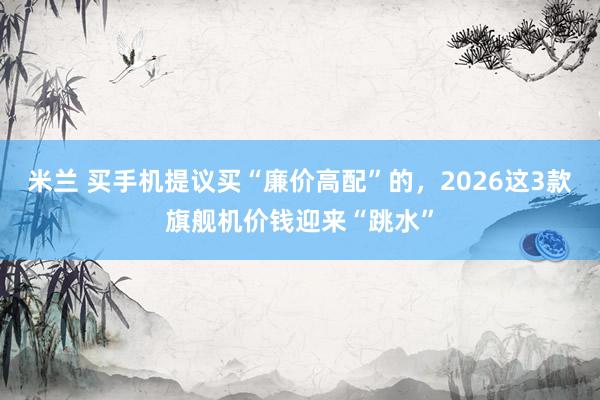 米兰 买手机提议买“廉价高配”的，2026这3款旗舰机价钱迎来“跳水”
