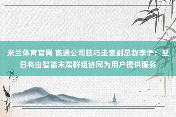 米兰体育官网 高通公司技巧圭表副总裁李俨：翌日将由智能末端群组协同为用户提供服务