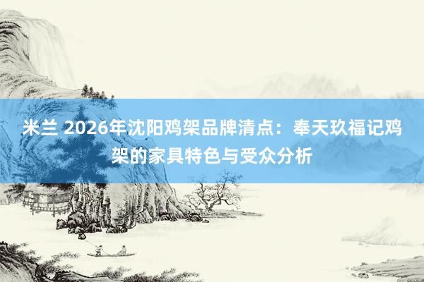 米兰 2026年沈阳鸡架品牌清点：奉天玖福记鸡架的家具特色与受众分析