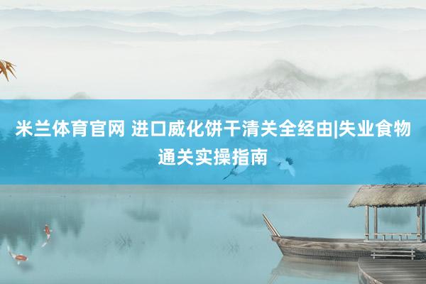 米兰体育官网 进口威化饼干清关全经由|失业食物通关实操指南