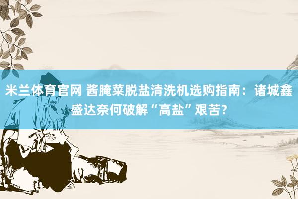 米兰体育官网 酱腌菜脱盐清洗机选购指南：诸城鑫盛达奈何破解“高盐”艰苦？