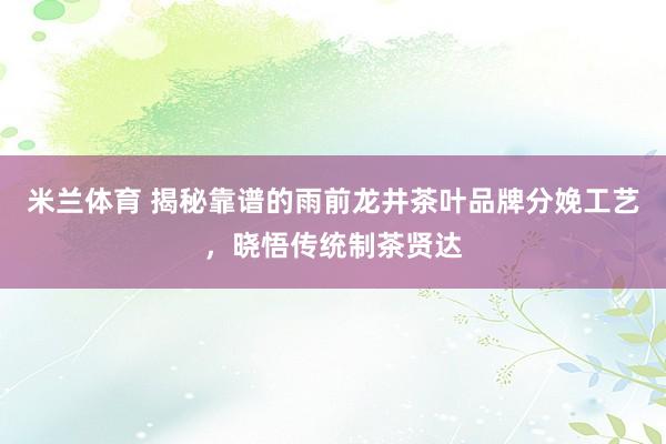米兰体育 揭秘靠谱的雨前龙井茶叶品牌分娩工艺，晓悟传统制茶贤达