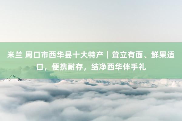米兰 周口市西华县十大特产｜耸立有面、鲜果适口，便携耐存，结净西华伴手礼