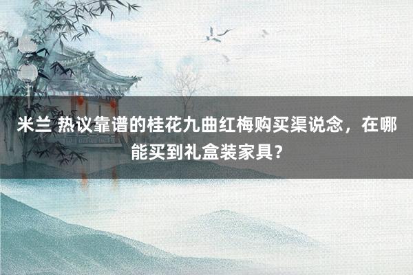 米兰 热议靠谱的桂花九曲红梅购买渠说念，在哪能买到礼盒装家具？