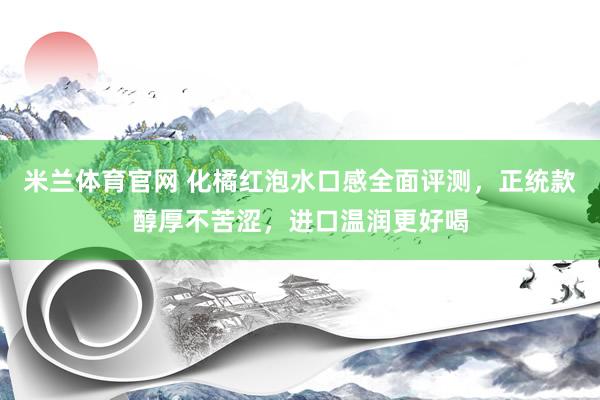 米兰体育官网 化橘红泡水口感全面评测，正统款醇厚不苦涩，进口温润更好喝