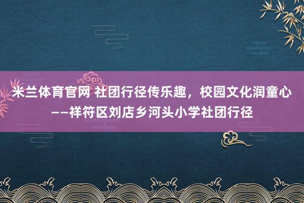 米兰体育官网 社团行径传乐趣，校园文化润童心——祥符区刘店乡河头小学社团行径