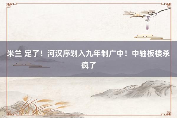 米兰 定了！河汉序划入九年制广中！中轴板楼杀疯了