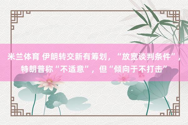 米兰体育 伊朗转交新有筹划，“放宽谈判条件”，特朗普称“不适意”，但“倾向于不打击”