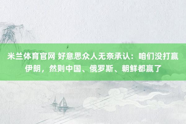 米兰体育官网 好意思众人无奈承认：咱们没打赢伊朗，然则中国、俄罗斯、朝鲜都赢了
