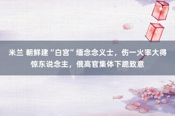 米兰 朝鲜建“白宫”缅念念义士，伤一火率大得惊东说念主，俄高官集体下跪致意