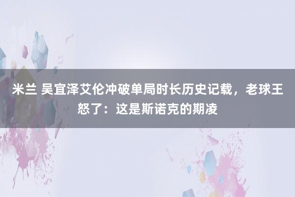米兰 吴宜泽艾伦冲破单局时长历史记载，老球王怒了：这是斯诺克的期凌