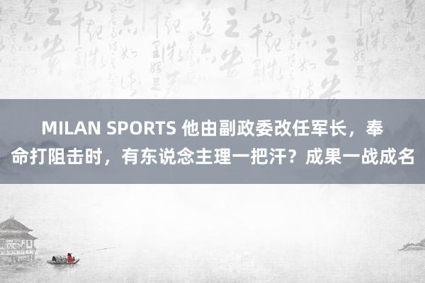 MILAN SPORTS 他由副政委改任军长，奉命打阻击时，有东说念主理一把汗？成果一战成名