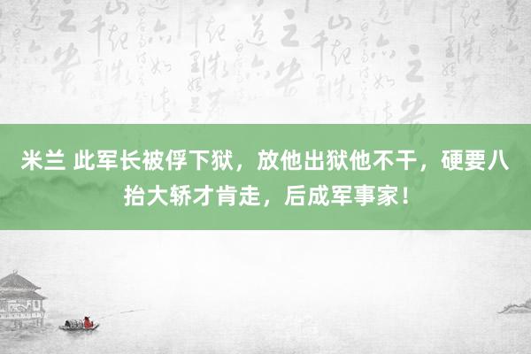 米兰 此军长被俘下狱，放他出狱他不干，硬要八抬大轿才肯走，后成军事家！