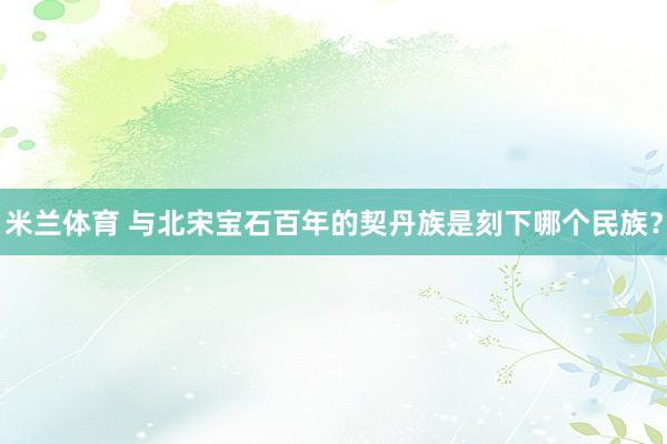 米兰体育 与北宋宝石百年的契丹族是刻下哪个民族？