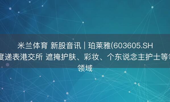 米兰体育 新股音讯 | 珀莱雅(603605.SH)二度递表港交所 遮掩护肤、彩妆、个东说念主护士等领域