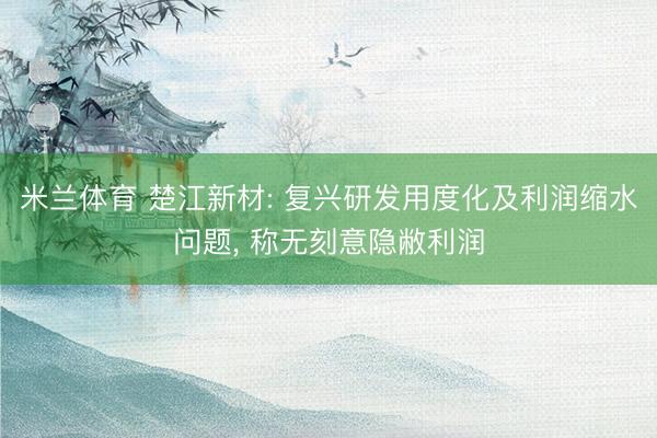 米兰体育 楚江新材: 复兴研发用度化及利润缩水问题， 称无刻意隐敝利润