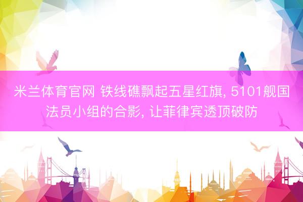 米兰体育官网 铁线礁飘起五星红旗， 5101舰国法员小组的合影， 让菲律宾透顶破防