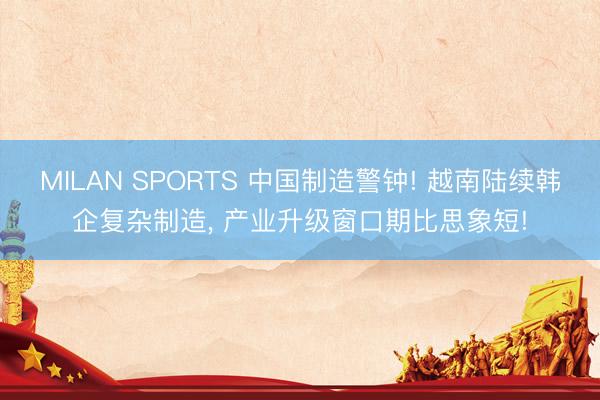 MILAN SPORTS 中国制造警钟! 越南陆续韩企复杂制造， 产业升级窗口期比思象短!