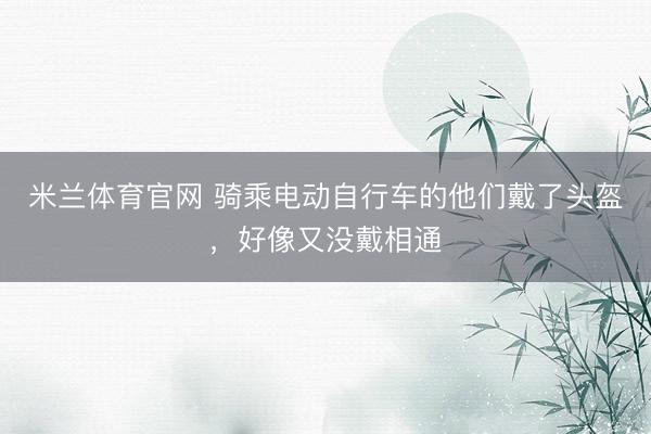 米兰体育官网 骑乘电动自行车的他们戴了头盔，好像又没戴相通