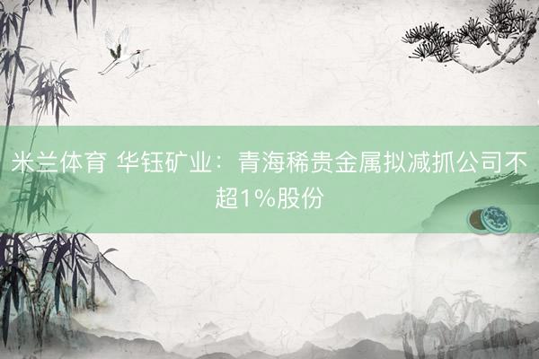 米兰体育 华钰矿业：青海稀贵金属拟减抓公司不超1%股份