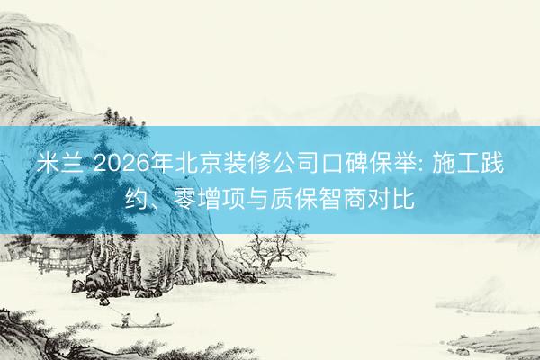 米兰 2026年北京装修公司口碑保举: 施工践约、零增项与质保智商对比