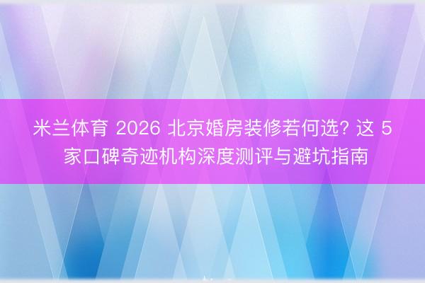 米兰体育 2026 北京婚房装修若何选? 这 5 家口碑奇迹机构深度测评与避坑指南