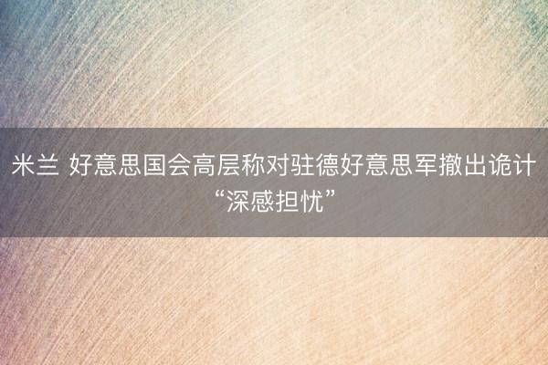 米兰 好意思国会高层称对驻德好意思军撤出诡计“深感担忧”