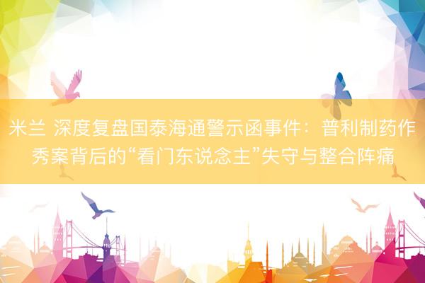 米兰 深度复盘国泰海通警示函事件：普利制药作秀案背后的“看门东说念主”失守与整合阵痛