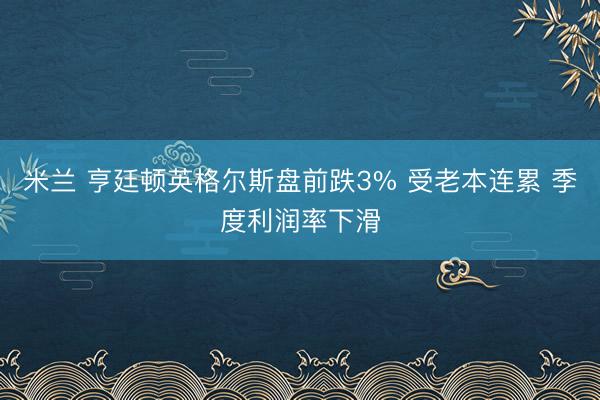 米兰 亨廷顿英格尔斯盘前跌3% 受老本连累 季度利润率下滑