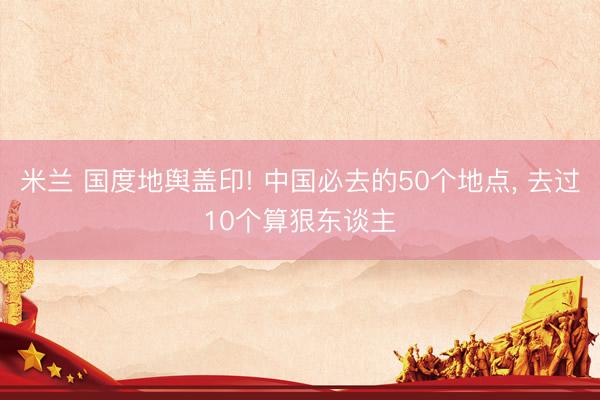 米兰 国度地舆盖印! 中国必去的50个地点， 去过10个算狠东谈主