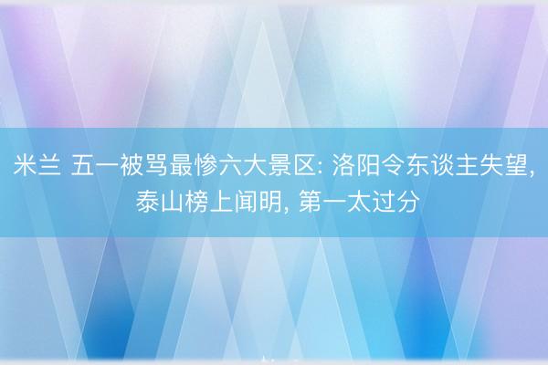 米兰 五一被骂最惨六大景区: 洛阳令东谈主失望， 泰山榜上闻明， 第一太过分