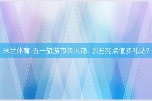 米兰体育 五一旅游市集火热， 哪些亮点值多礼贴?