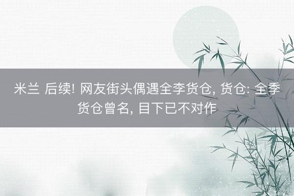米兰 后续! 网友街头偶遇全李货仓， 货仓: 全季货仓曾名， 目下已不对作