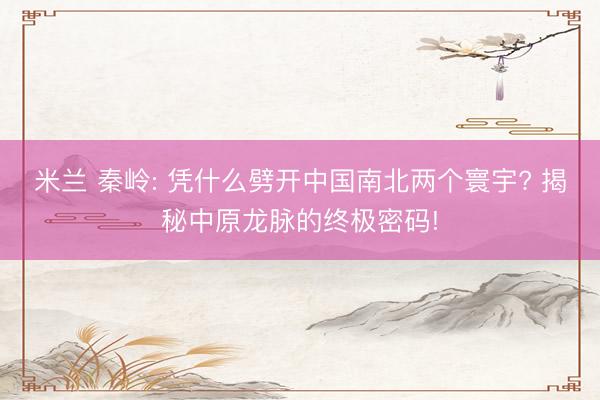 米兰 秦岭: 凭什么劈开中国南北两个寰宇? 揭秘中原龙脉的终极密码!