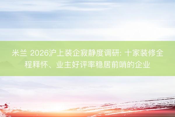 米兰 2026沪上装企寂静度调研: 十家装修全程释怀、业主好评率稳居前哨的企业