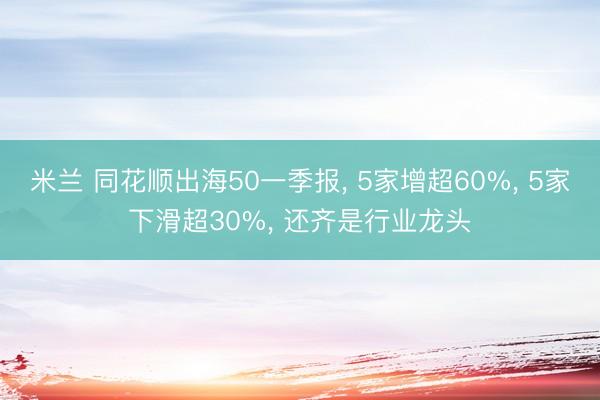 米兰 同花顺出海50一季报， 5家增超60%， 5家下滑超30%， 还齐是行业龙头