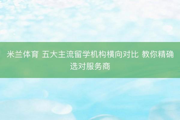 米兰体育 五大主流留学机构横向对比 教你精确选对服务商