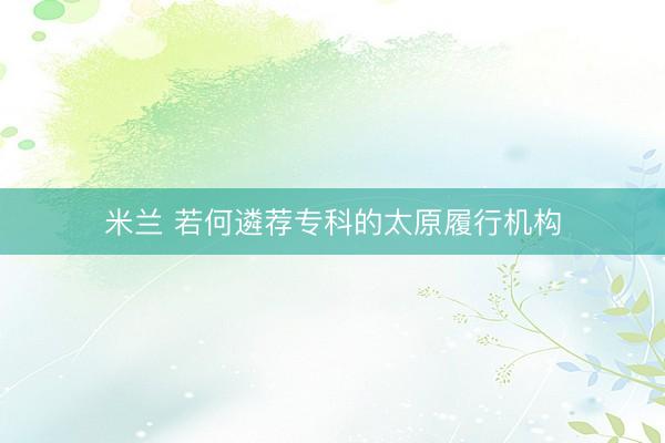 米兰 若何遴荐专科的太原履行机构